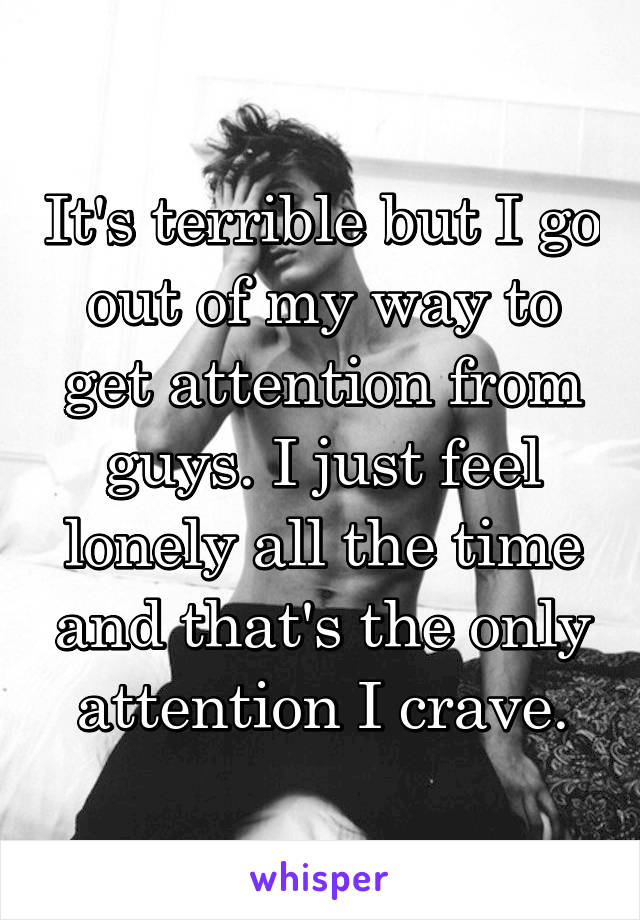 It's terrible but I go out of my way to get attention from guys. I just feel lonely all the time and that's the only attention I crave.