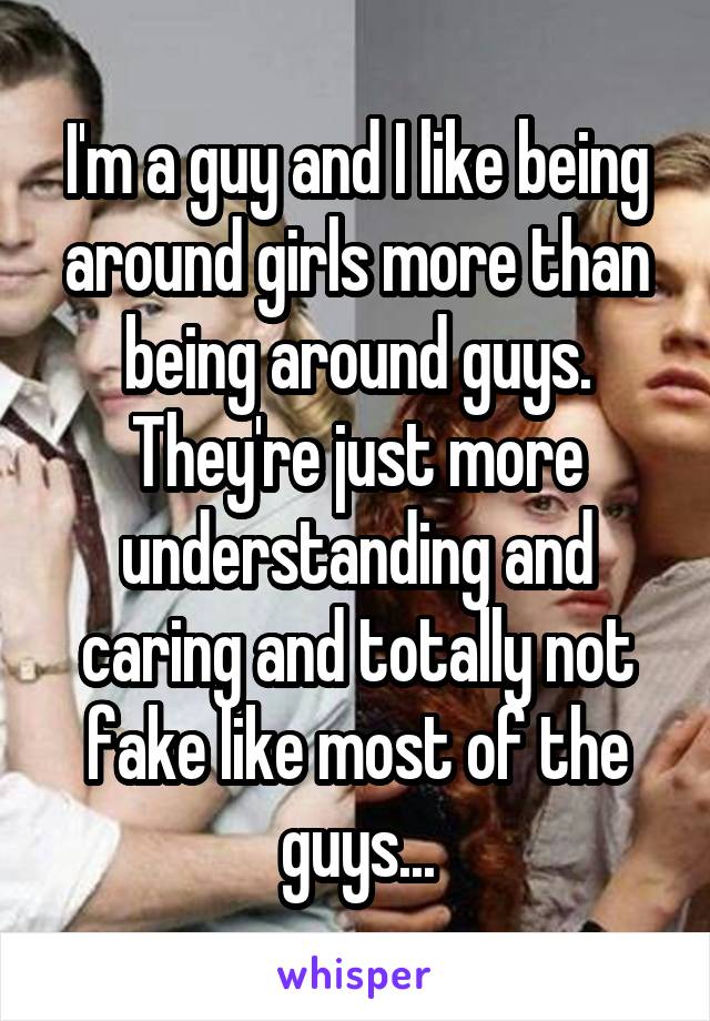 I'm a guy and I like being around girls more than being around guys. They're just more understanding and caring and totally not fake like most of the guys...