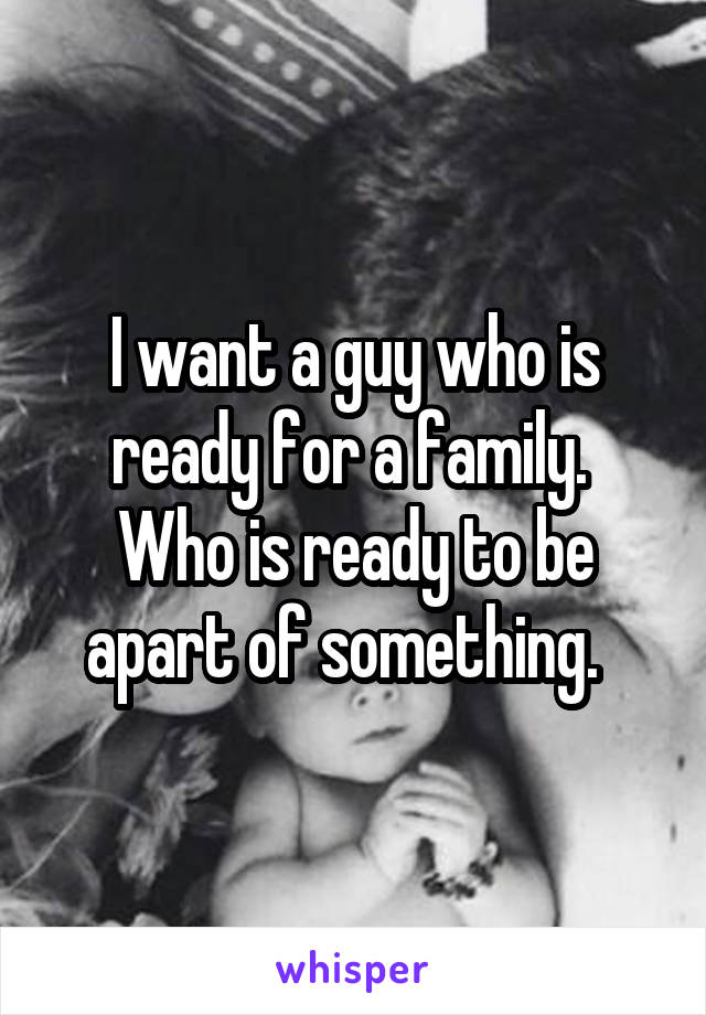 I want a guy who is ready for a family.  Who is ready to be apart of something.  