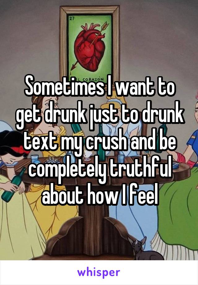 Sometimes I want to get drunk just to drunk text my crush and be completely truthful about how I feel