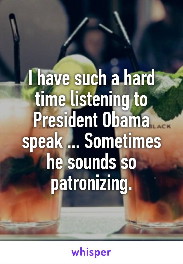 I have such a hard time listening to President Obama speak ... Sometimes he sounds so patronizing.