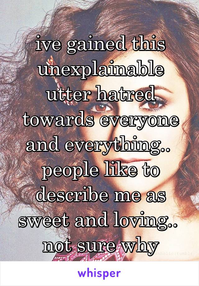 ive gained this unexplainable utter hatred towards everyone and everything..  people like to describe me as sweet and loving..  not sure why