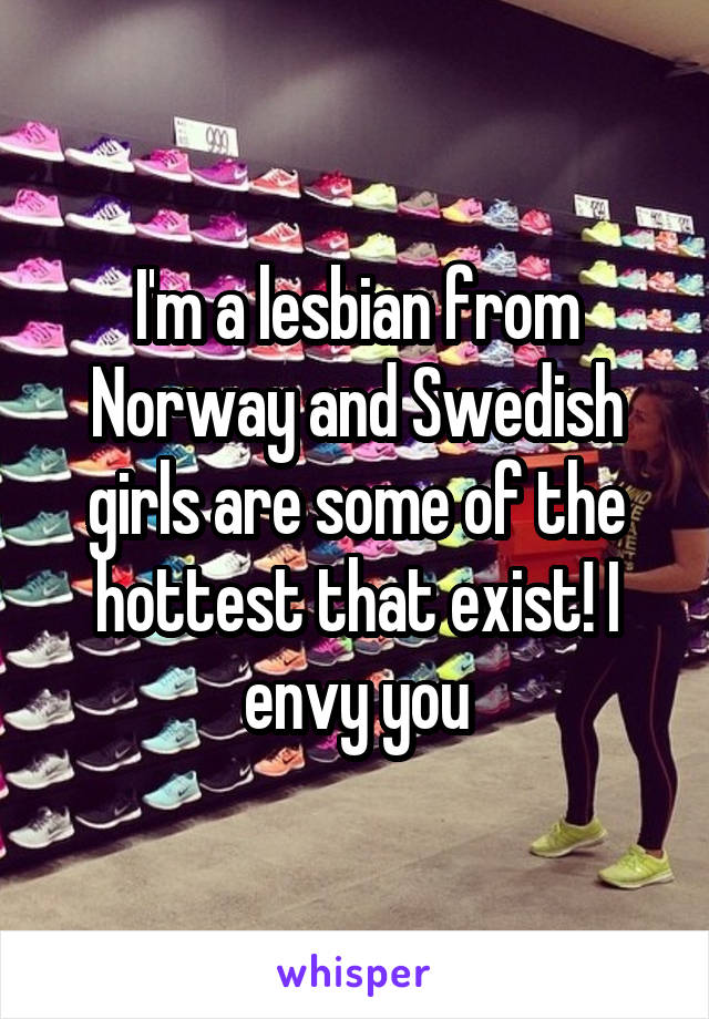 I'm a lesbian from Norway and Swedish girls are some of the hottest that exist! I envy you