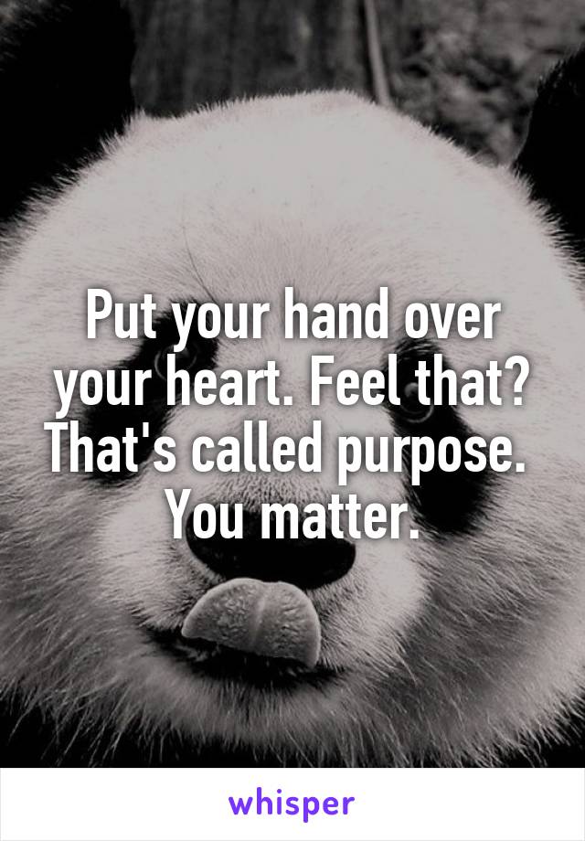 Put your hand over your heart. Feel that? That's called purpose.  You matter.