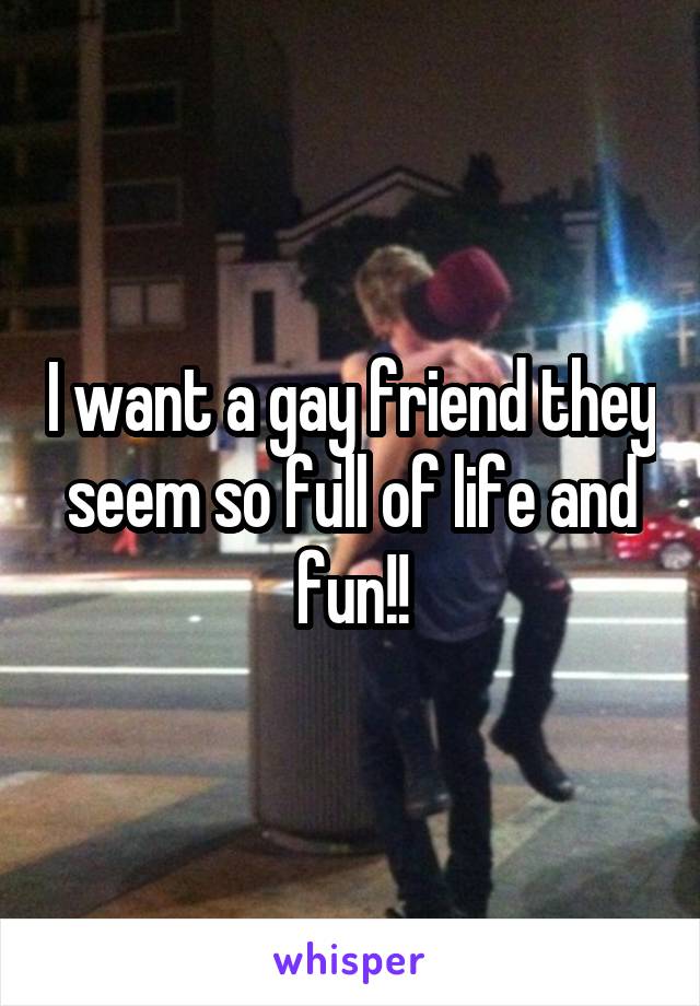 I want a gay friend they seem so full of life and fun!!