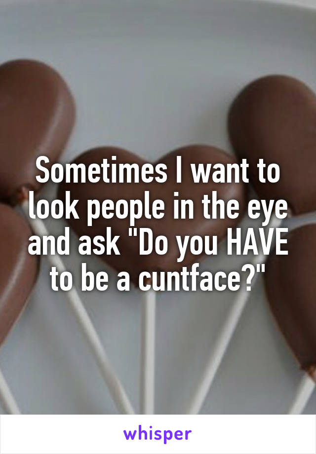 Sometimes I want to look people in the eye and ask "Do you HAVE to be a cuntface?"