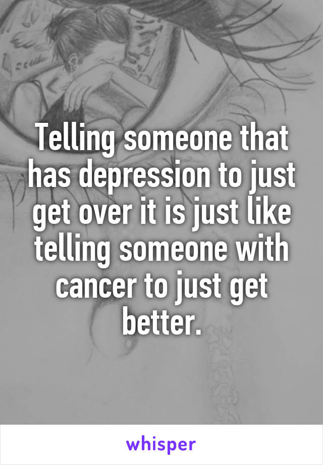 Telling someone that has depression to just get over it is just like telling someone with cancer to just get better.