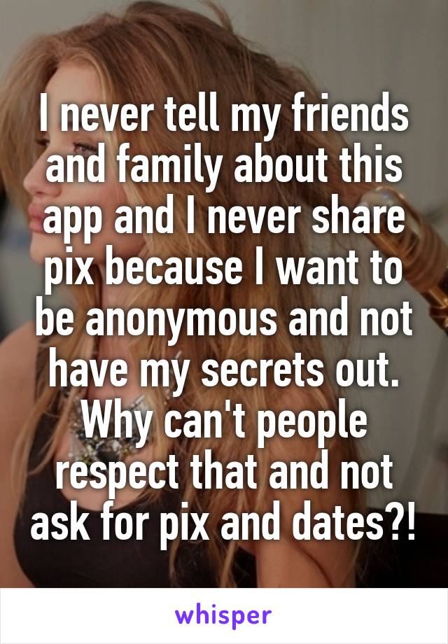 I never tell my friends and family about this app and I never share pix because I want to be anonymous and not have my secrets out. Why can't people respect that and not ask for pix and dates?!