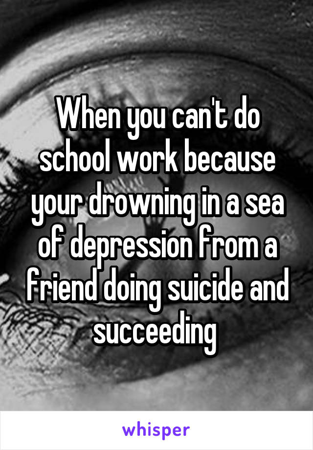 When you can't do school work because your drowning in a sea of depression from a friend doing suicide and succeeding 