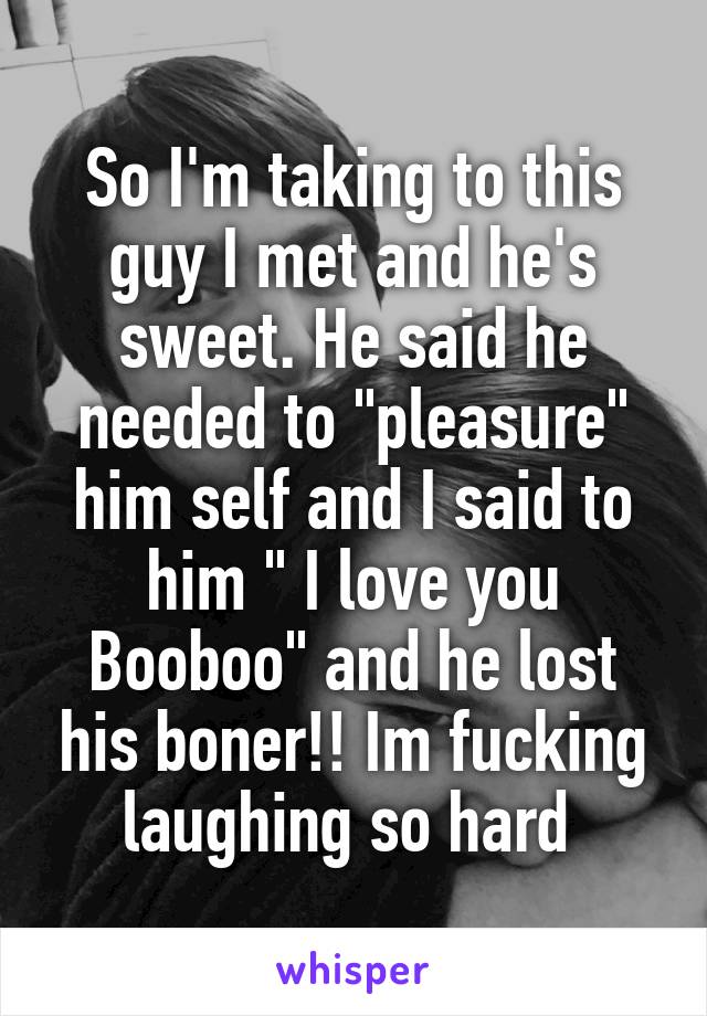 So I'm taking to this guy I met and he's sweet. He said he needed to "pleasure" him self and I said to him " I love you Booboo" and he lost his boner!! Im fucking laughing so hard 