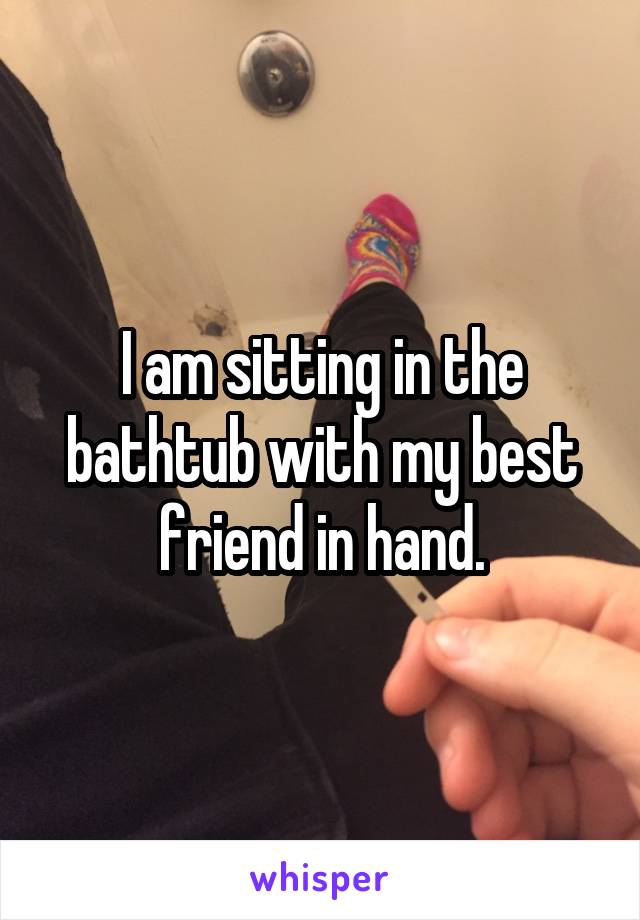 I am sitting in the bathtub with my best friend in hand.