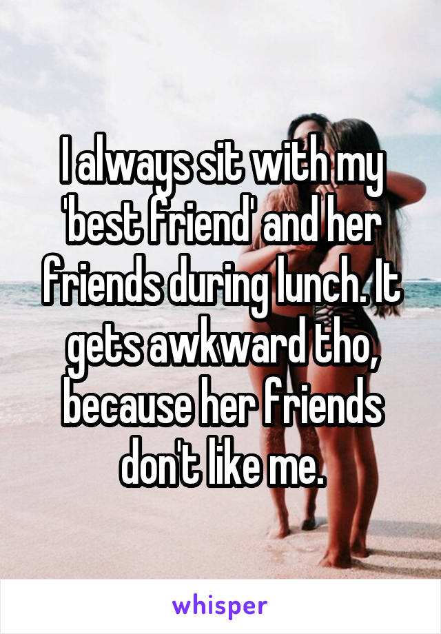 I always sit with my 'best friend' and her friends during lunch. It gets awkward tho, because her friends don't like me.