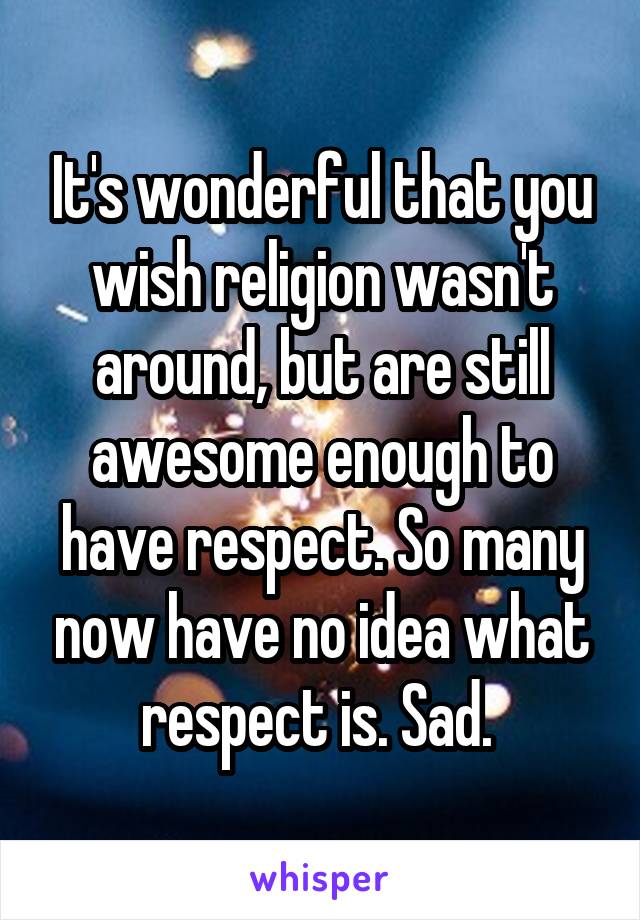 It's wonderful that you wish religion wasn't around, but are still awesome enough to have respect. So many now have no idea what respect is. Sad. 