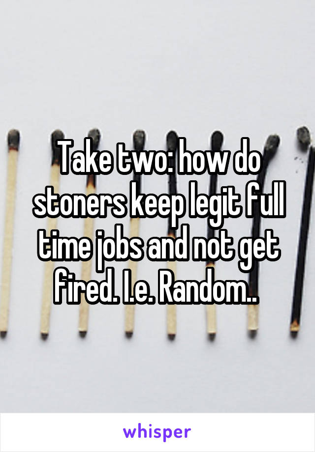 Take two: how do stoners keep legit full time jobs and not get fired. I.e. Random.. 