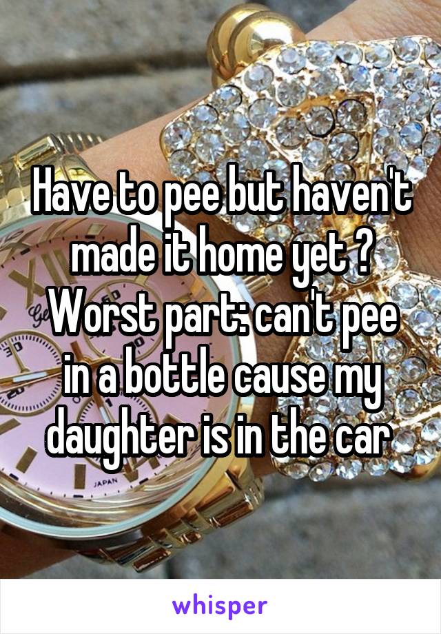 Have to pee but haven't made it home yet 😁
Worst part: can't pee in a bottle cause my daughter is in the car 