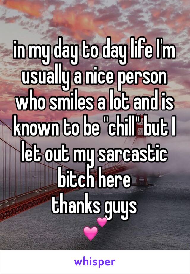 in my day to day life I'm usually a nice person who smiles a lot and is known to be "chill" but I  let out my sarcastic bitch here 
thanks guys 
💕