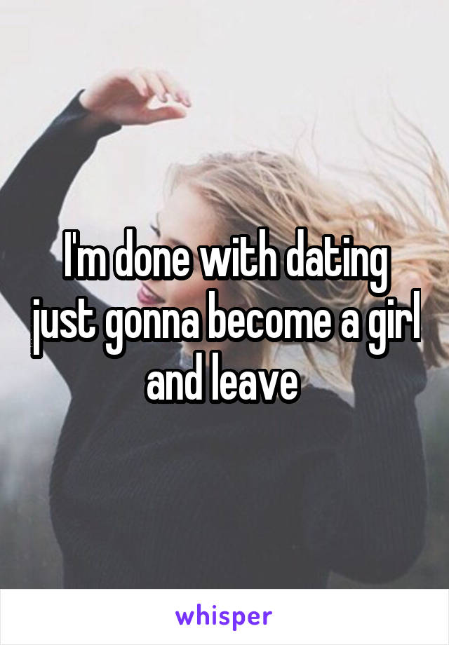 I'm done with dating just gonna become a girl and leave 