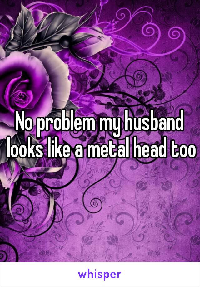 No problem my husband looks like a metal head too