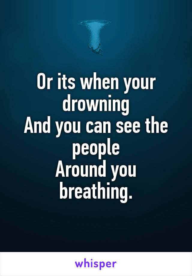 Or its when your drowning
And you can see the people
Around you breathing.