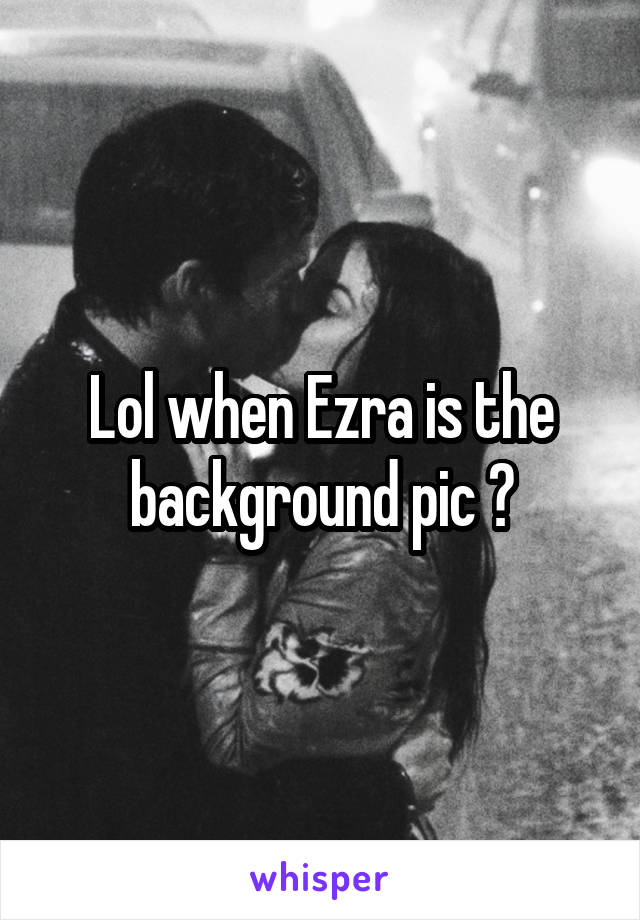 Lol when Ezra is the background pic 😂