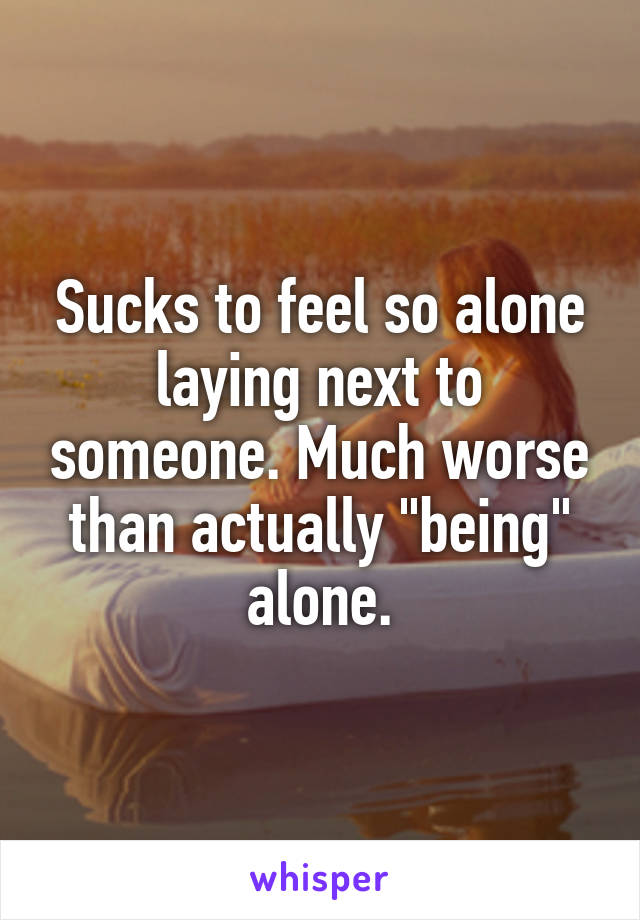 Sucks to feel so alone laying next to someone. Much worse than actually "being" alone.