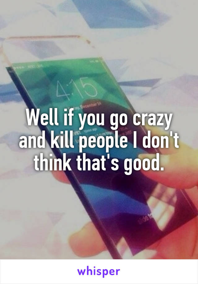 Well if you go crazy and kill people I don't think that's good.