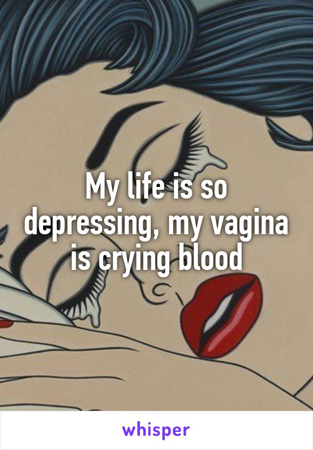 My life is so depressing, my vagina is crying blood