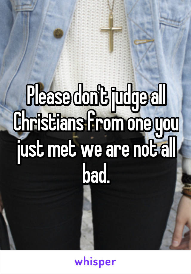 Please don't judge all Christians from one you just met we are not all bad.