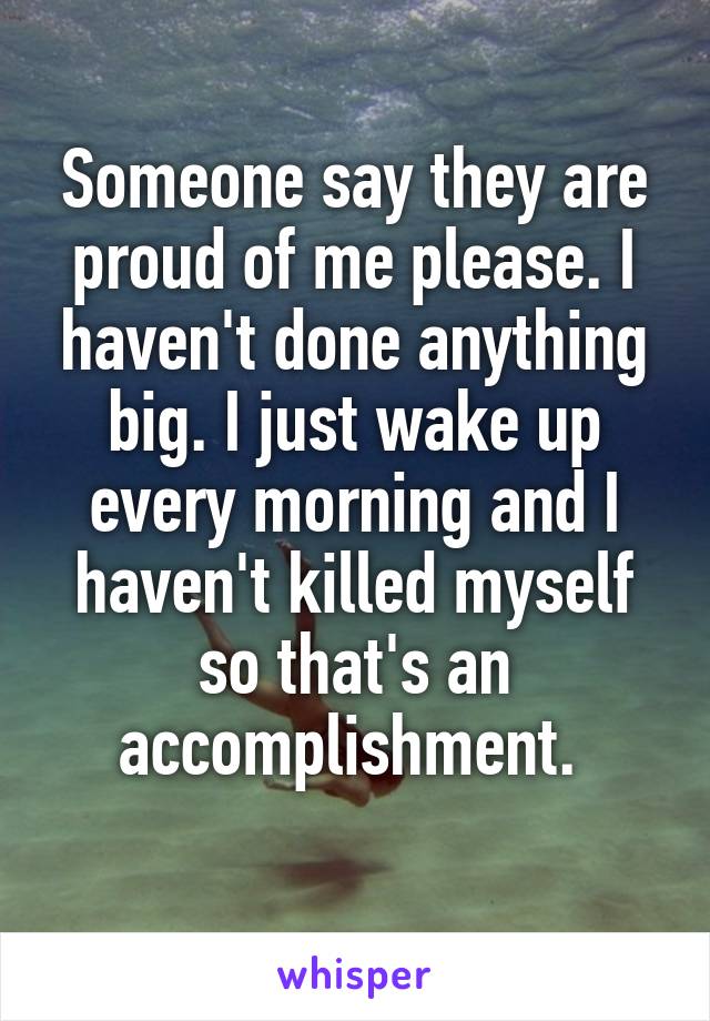 Someone say they are proud of me please. I haven't done anything big. I just wake up every morning and I haven't killed myself so that's an accomplishment. 
