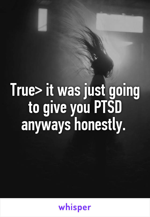 True> it was just going to give you PTSD anyways honestly. 