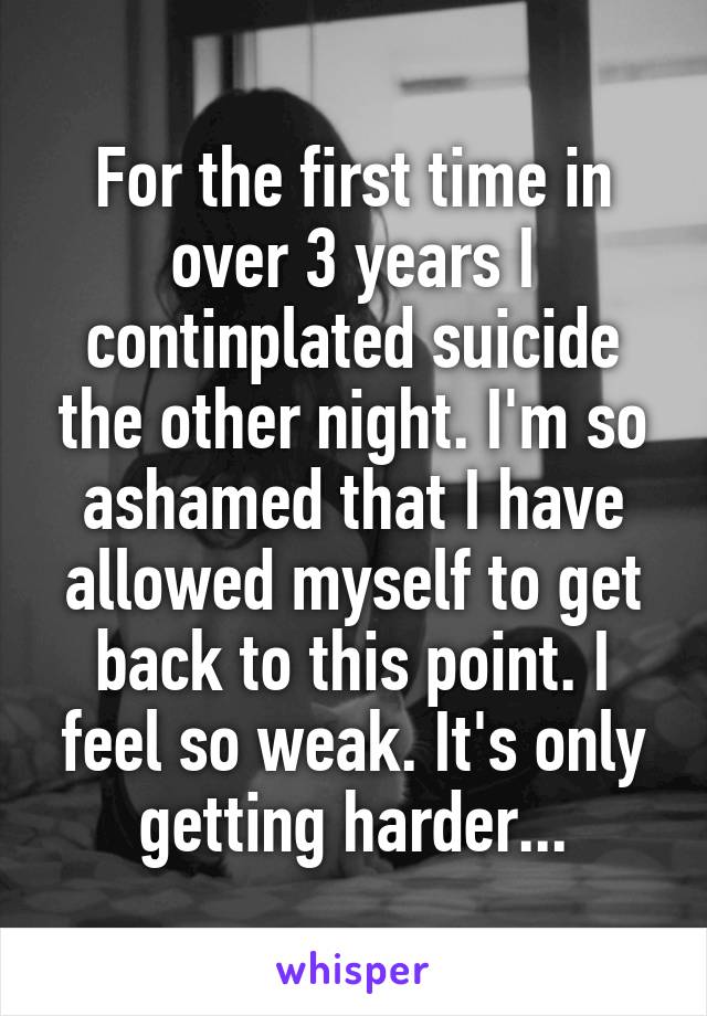 For the first time in over 3 years I continplated suicide the other night. I'm so ashamed that I have allowed myself to get back to this point. I feel so weak. It's only getting harder...