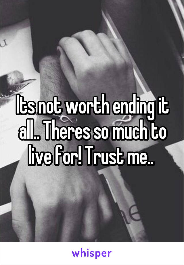 Its not worth ending it all.. Theres so much to live for! Trust me.. 