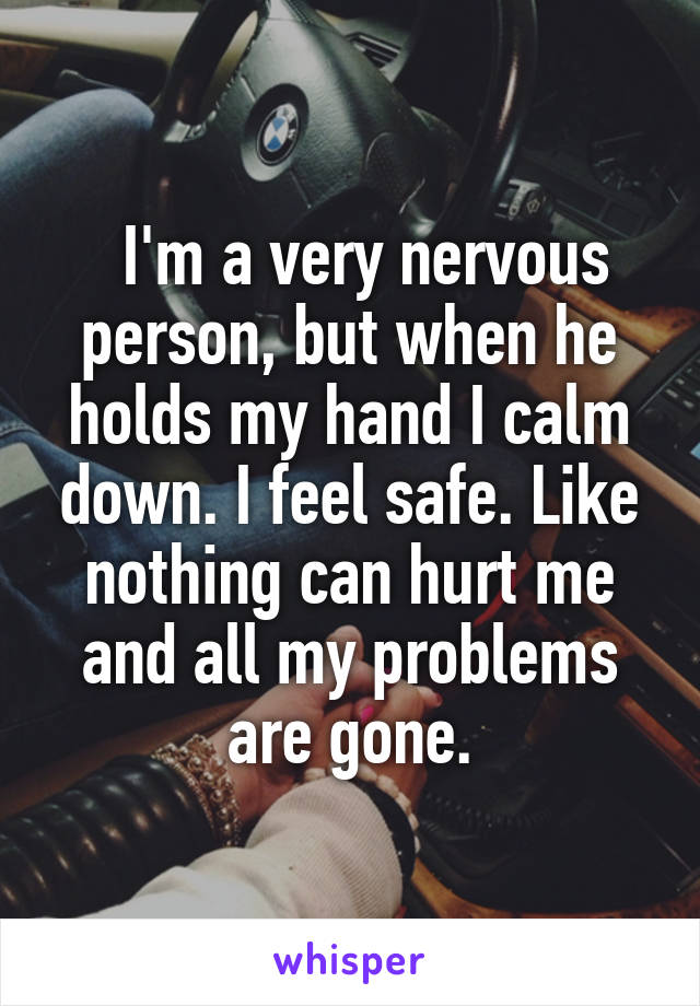   I'm a very nervous person, but when he holds my hand I calm down. I feel safe. Like nothing can hurt me and all my problems are gone.