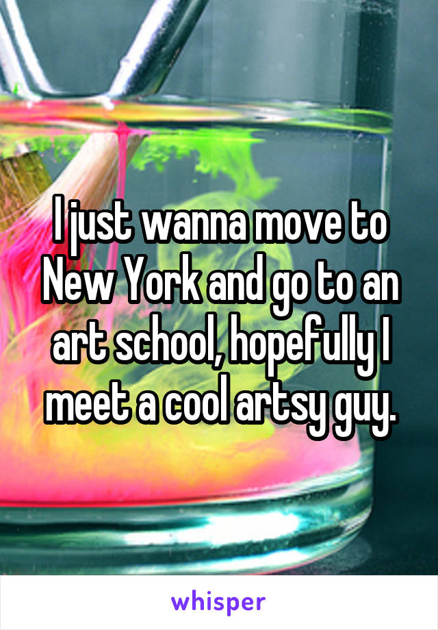 I just wanna move to New York and go to an art school, hopefully I meet a cool artsy guy.