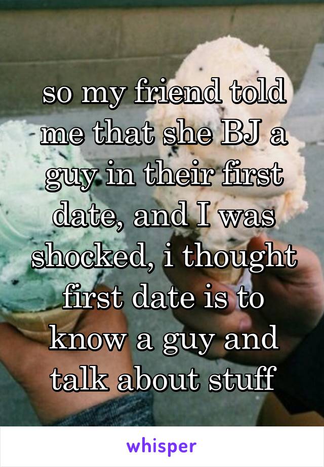 so my friend told me that she BJ a guy in their first date, and I was shocked, i thought first date is to know a guy and talk about stuff