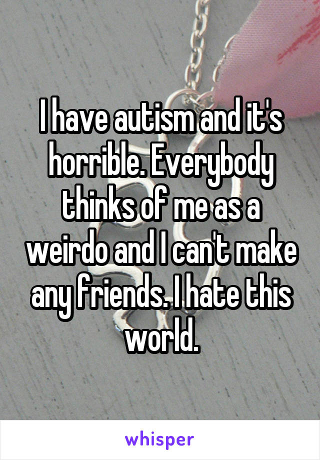 I have autism and it's horrible. Everybody thinks of me as a weirdo and I can't make any friends. I hate this world.