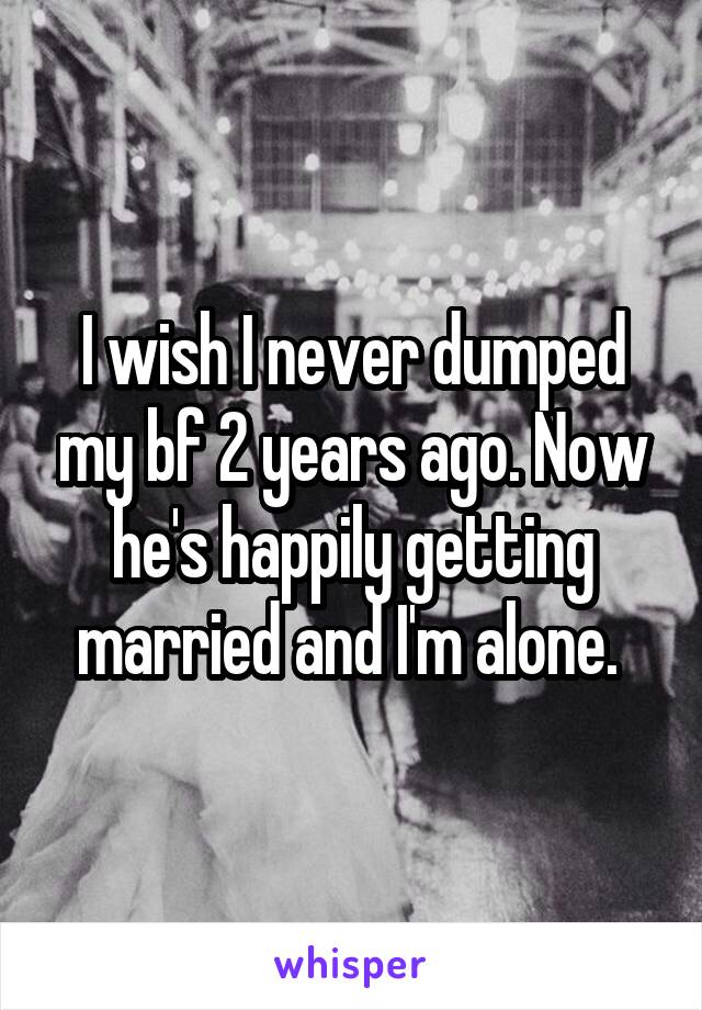 I wish I never dumped my bf 2 years ago. Now he's happily getting married and I'm alone. 