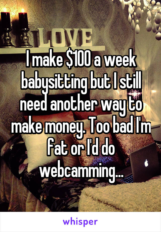 I make $100 a week babysitting but I still need another way to make money. Too bad I'm fat or I'd do webcamming...