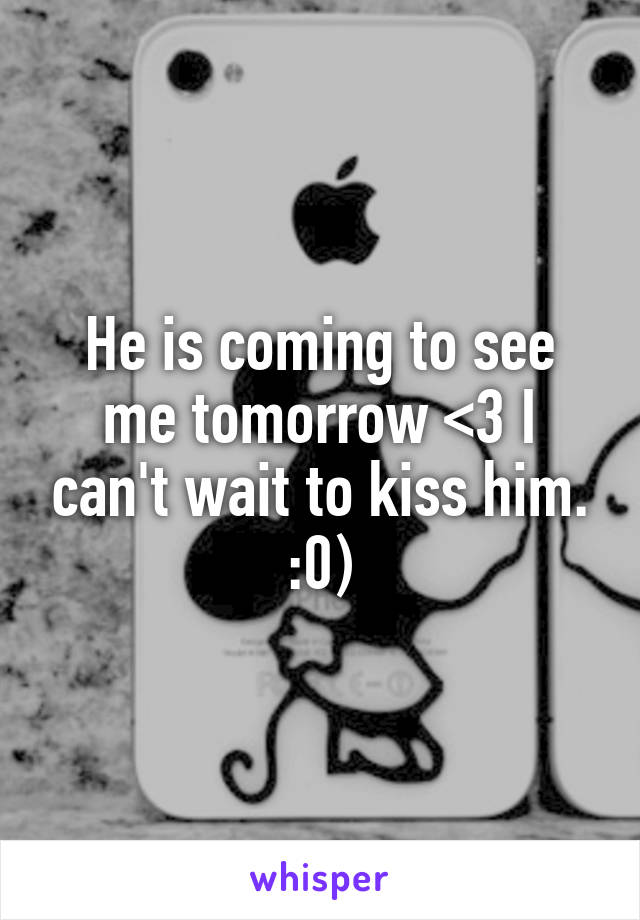 He is coming to see me tomorrow <3 I can't wait to kiss him. :0)