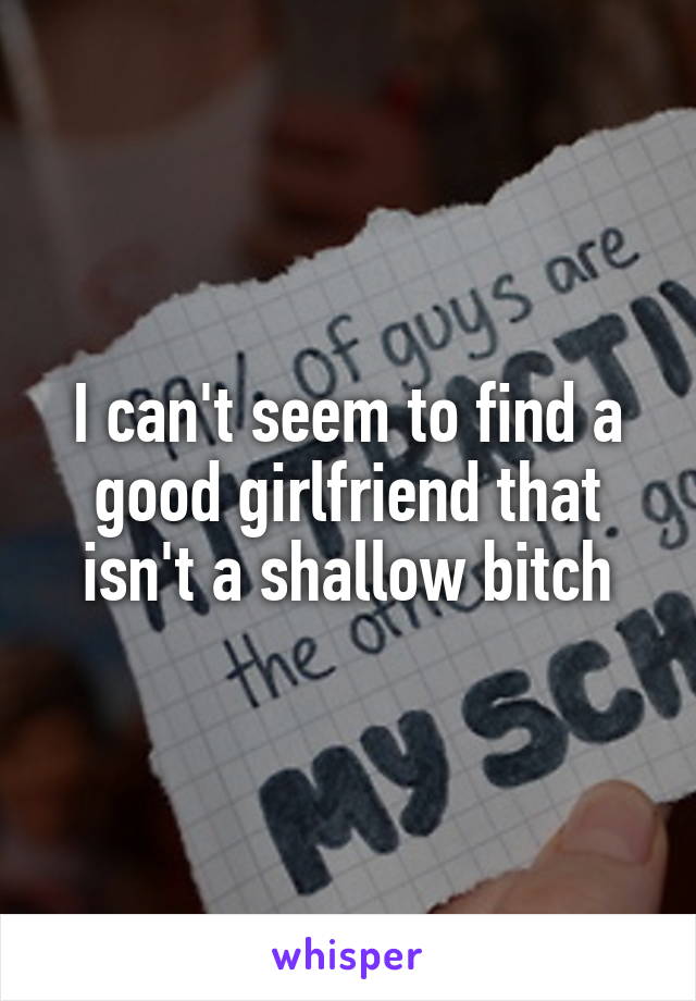 I can't seem to find a good girlfriend that isn't a shallow bitch