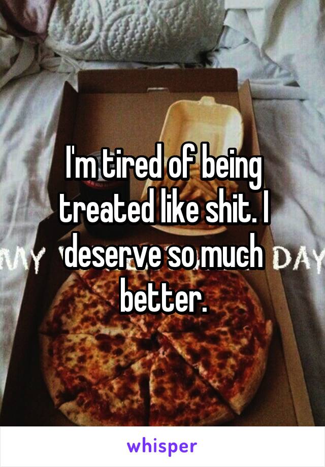 I'm tired of being treated like shit. I deserve so much better.