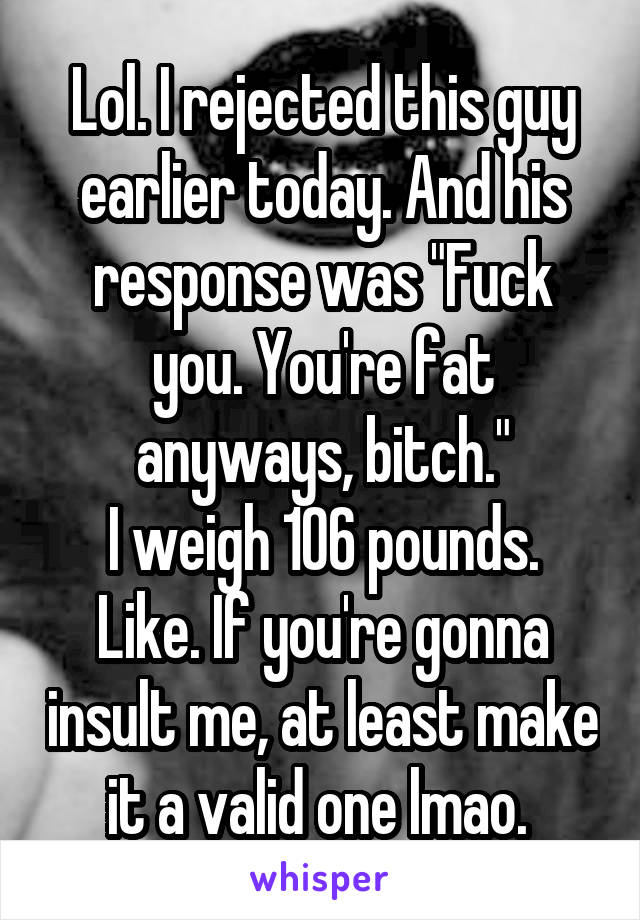 Lol. I rejected this guy earlier today. And his response was "Fuck you. You're fat anyways, bitch."
I weigh 106 pounds. Like. If you're gonna insult me, at least make it a valid one lmao. 