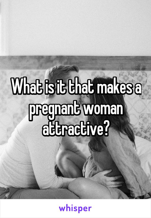 What is it that makes a pregnant woman attractive?