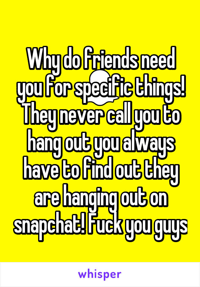 Why do friends need you for specific things! They never call you to hang out you always have to find out they are hanging out on snapchat! Fuck you guys