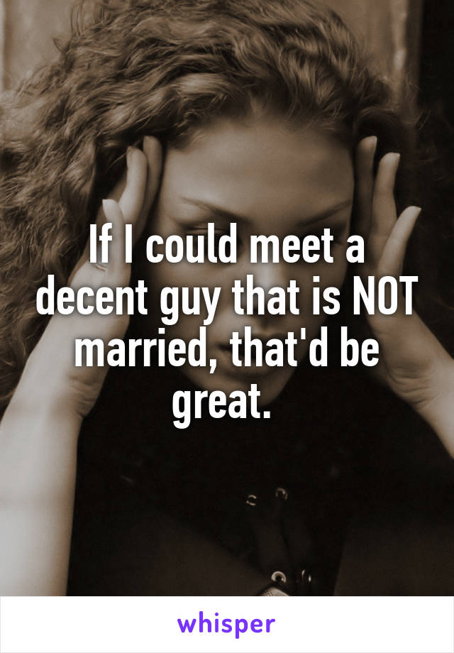 If I could meet a decent guy that is NOT married, that'd be great. 