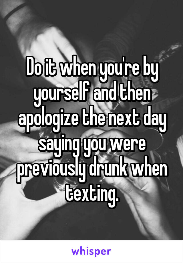 Do it when you're by yourself and then apologize the next day saying you were previously drunk when texting.