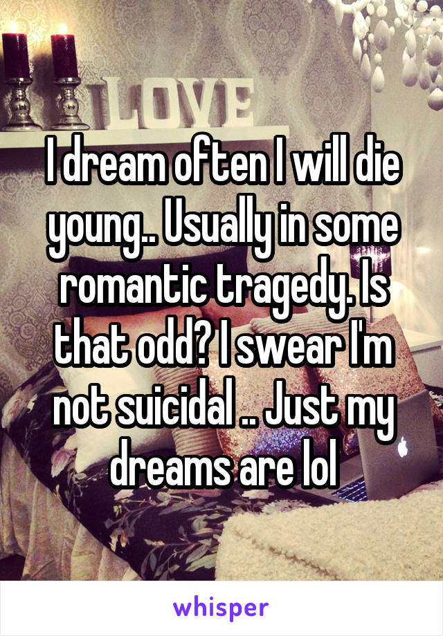 I dream often I will die young.. Usually in some romantic tragedy. Is that odd? I swear I'm not suicidal .. Just my dreams are lol