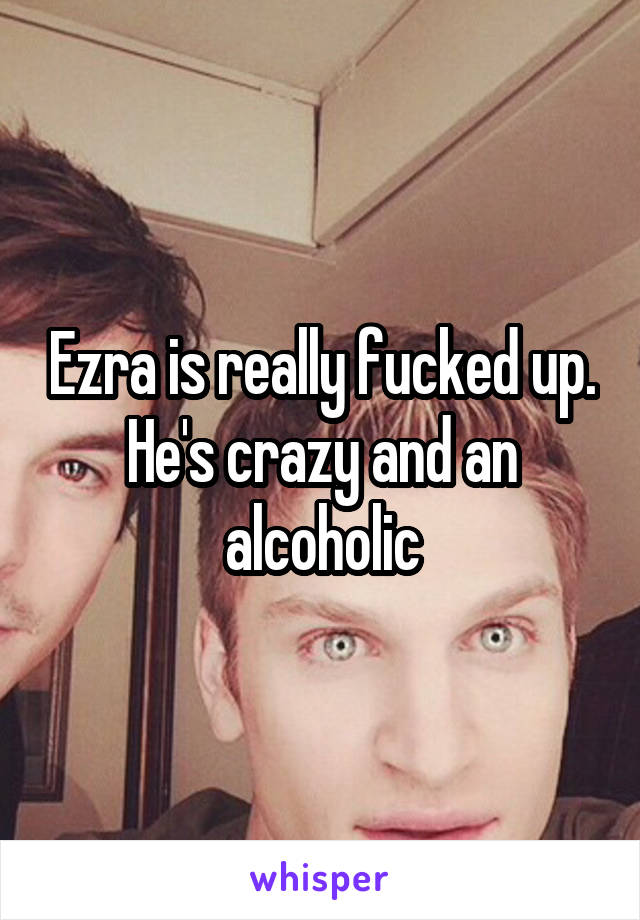 Ezra is really fucked up. He's crazy and an alcoholic