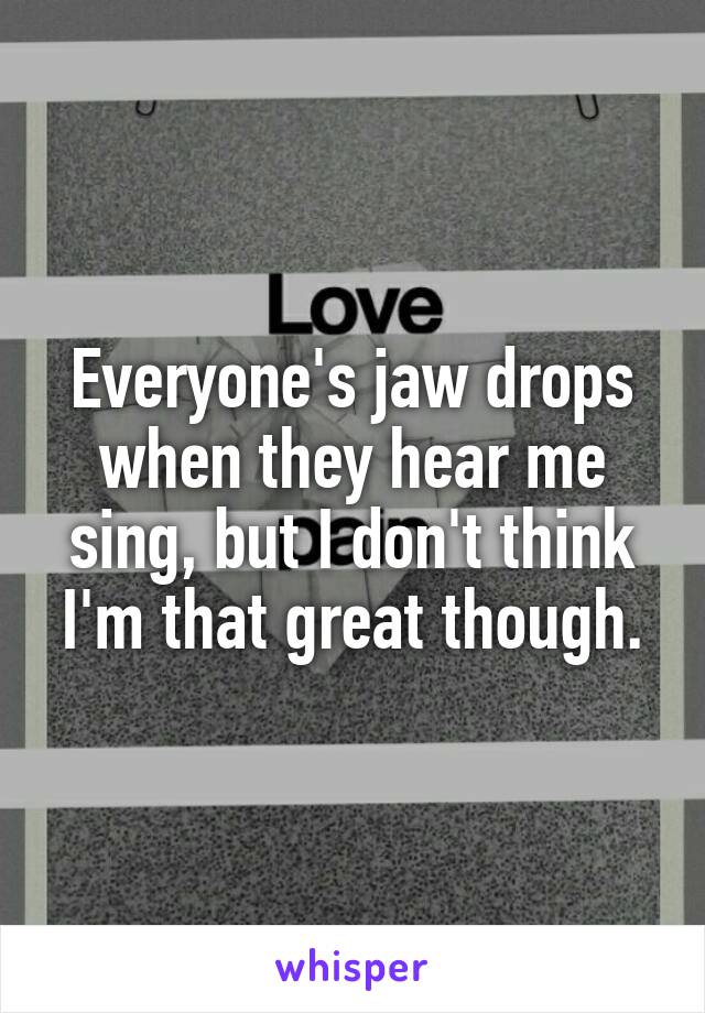 Everyone's jaw drops when they hear me sing, but I don't think I'm that great though.