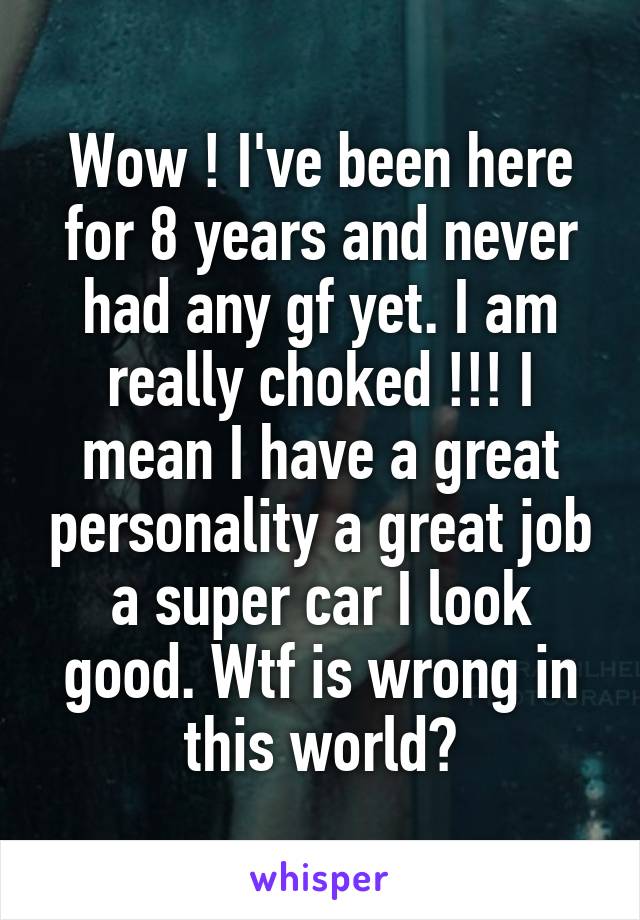 Wow ! I've been here for 8 years and never had any gf yet. I am really choked !!! I mean I have a great personality a great job a super car I look good. Wtf is wrong in this world?